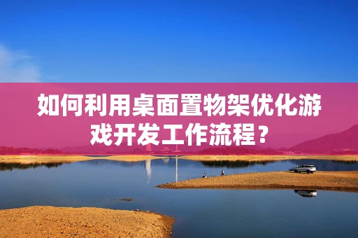 如何利用桌面置物架优化游戏开发工作流程？