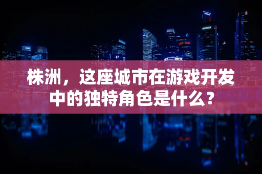 株洲，这座城市在游戏开发中的独特角色是什么？