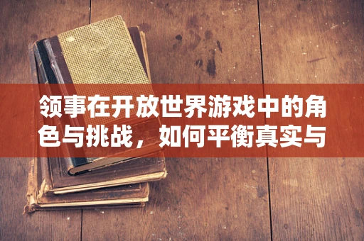 领事在开放世界游戏中的角色与挑战，如何平衡真实与游戏性？
