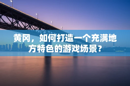 黄冈，如何打造一个充满地方特色的游戏场景？