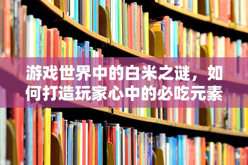 游戏世界中的白米之谜，如何打造玩家心中的必吃元素？
