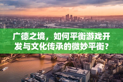 广德之境，如何平衡游戏开发与文化传承的微妙平衡？