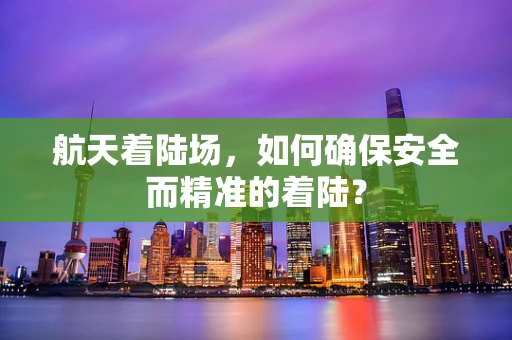 航天着陆场，如何确保安全而精准的着陆？