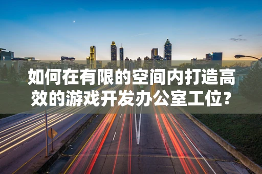 如何在有限的空间内打造高效的游戏开发办公室工位？