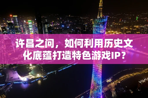 许昌之问，如何利用历史文化底蕴打造特色游戏IP？