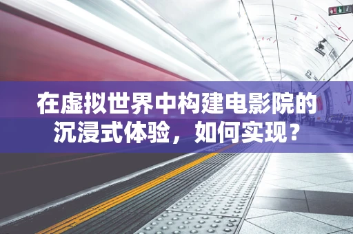 在虚拟世界中构建电影院的沉浸式体验，如何实现？