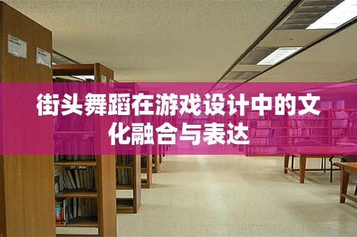 街头舞蹈在游戏设计中的文化融合与表达