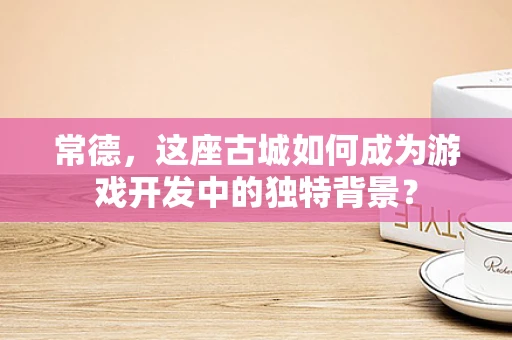 常德，这座古城如何成为游戏开发中的独特背景？