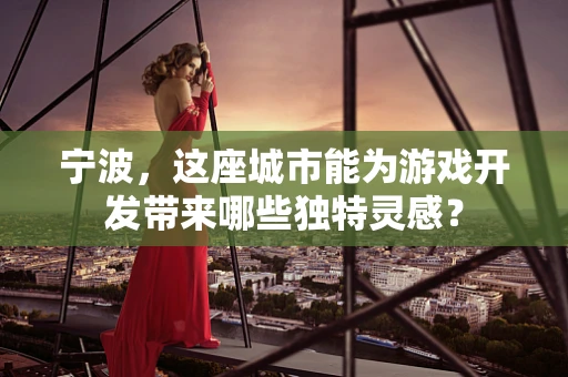 宁波，这座城市能为游戏开发带来哪些独特灵感？
