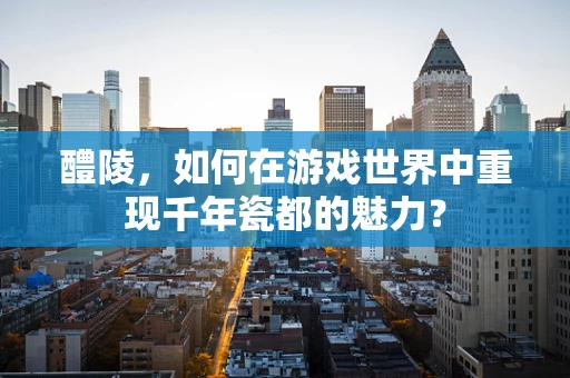 醴陵，如何在游戏世界中重现千年瓷都的魅力？