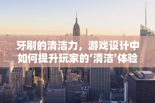 牙刷的清洁力，游戏设计中如何提升玩家的‘清洁’体验？