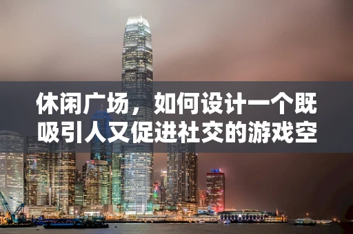 休闲广场，如何设计一个既吸引人又促进社交的游戏空间？