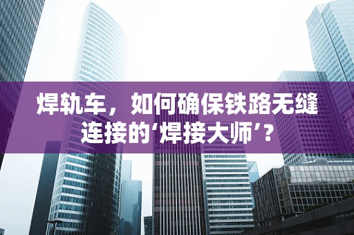 焊轨车，如何确保铁路无缝连接的‘焊接大师’？
