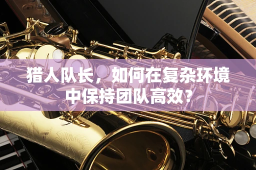 猎人队长，如何在复杂环境中保持团队高效？