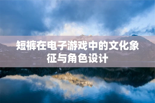 短裤在电子游戏中的文化象征与角色设计