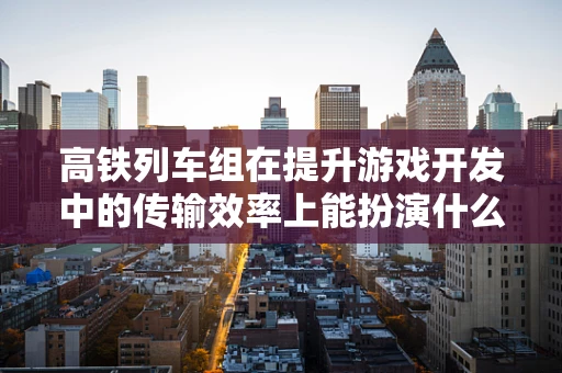 高铁列车组在提升游戏开发中的传输效率上能扮演什么角色？