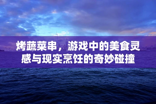 烤蔬菜串，游戏中的美食灵感与现实烹饪的奇妙碰撞