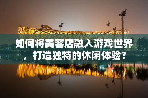 如何将美容店融入游戏世界，打造独特的休闲体验？