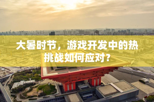 大暑时节，游戏开发中的热挑战如何应对？