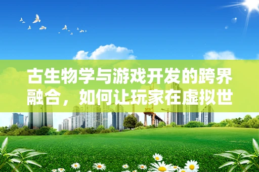 古生物学与游戏开发的跨界融合，如何让玩家在虚拟世界中触摸史前巨兽？