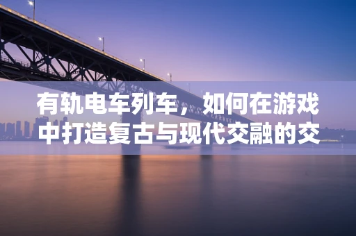 有轨电车列车，如何在游戏中打造复古与现代交融的交通系统？