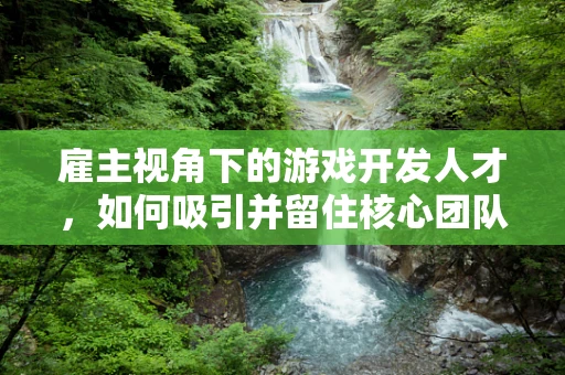 雇主视角下的游戏开发人才，如何吸引并留住核心团队？
