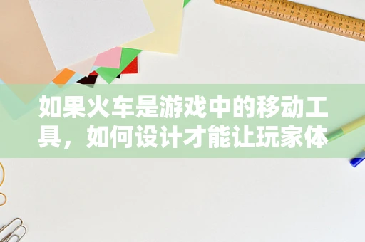 如果火车是游戏中的移动工具，如何设计才能让玩家体验到最真实的旅程？