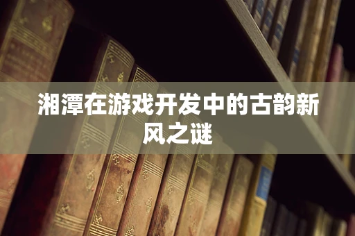 湘潭在游戏开发中的古韵新风之谜
