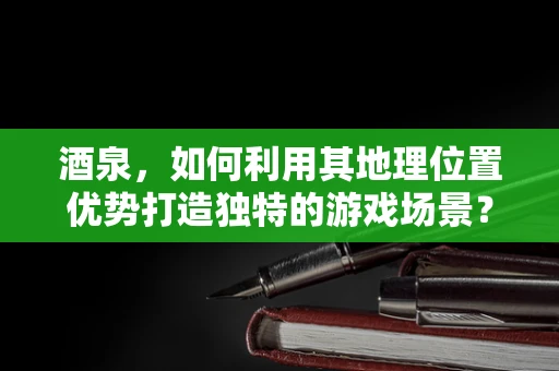 酒泉，如何利用其地理位置优势打造独特的游戏场景？