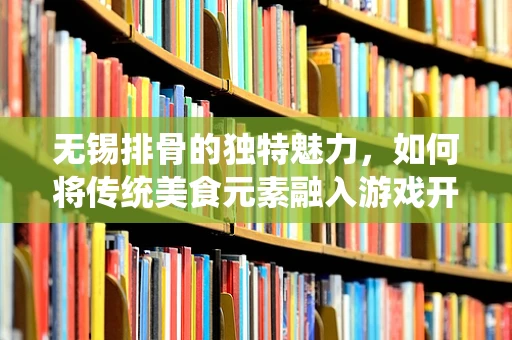 无锡排骨的独特魅力，如何将传统美食元素融入游戏开发中？