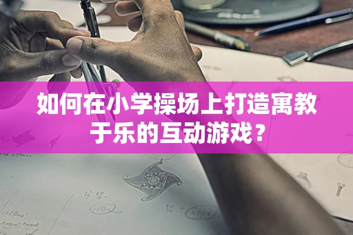 如何在小学操场上打造寓教于乐的互动游戏？