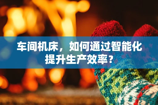 车间机床，如何通过智能化提升生产效率？