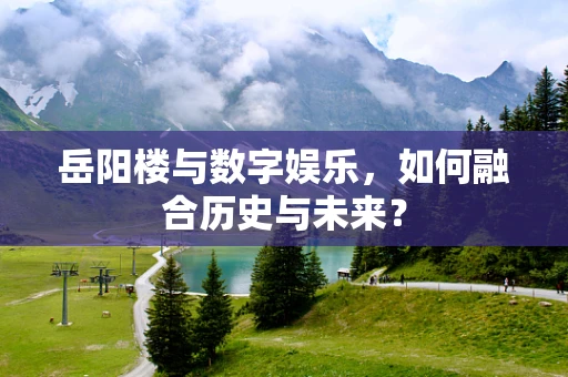 岳阳楼与数字娱乐，如何融合历史与未来？