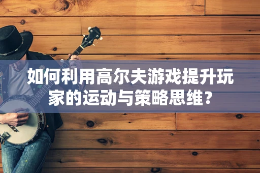 如何利用高尔夫游戏提升玩家的运动与策略思维？