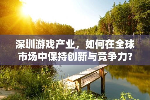 深圳游戏产业，如何在全球市场中保持创新与竞争力？