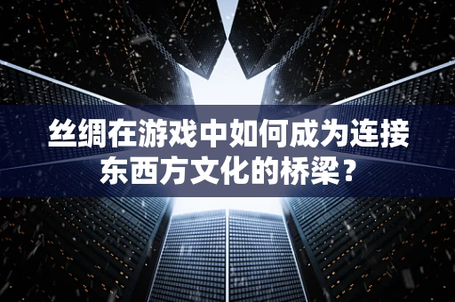 丝绸在游戏中如何成为连接东西方文化的桥梁？