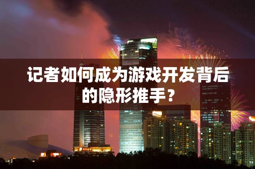 记者如何成为游戏开发背后的隐形推手？