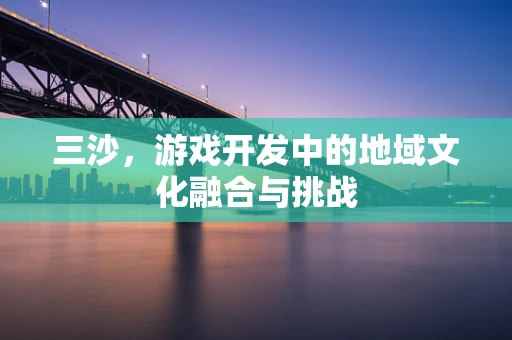 三沙，游戏开发中的地域文化融合与挑战