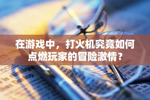 在游戏中，打火机究竟如何点燃玩家的冒险激情？