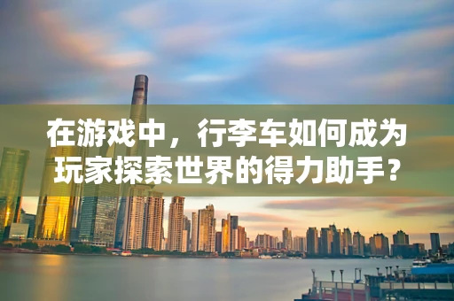 在游戏中，行李车如何成为玩家探索世界的得力助手？