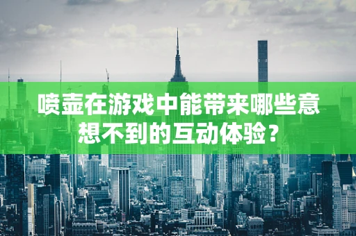 喷壶在游戏中能带来哪些意想不到的互动体验？