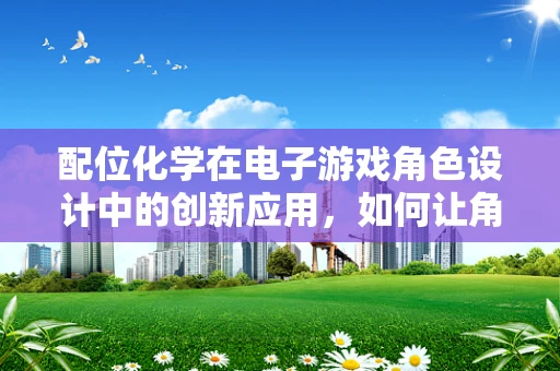 配位化学在电子游戏角色设计中的创新应用，如何让角色‘化学’地‘动’起来？