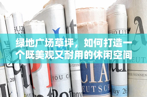 绿地广场草坪，如何打造一个既美观又耐用的休闲空间？