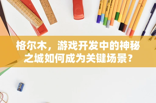 格尔木，游戏开发中的神秘之城如何成为关键场景？