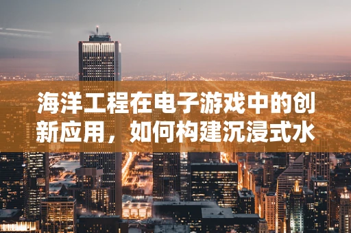 海洋工程在电子游戏中的创新应用，如何构建沉浸式水下世界？