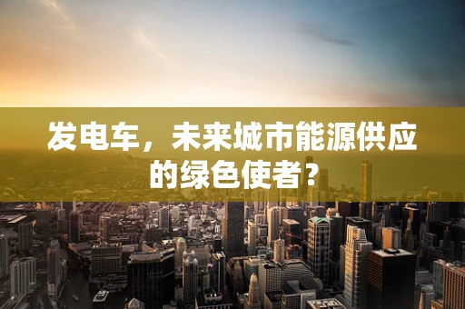 发电车，未来城市能源供应的绿色使者？