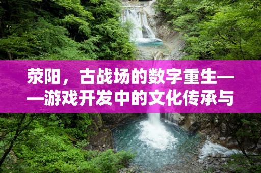 荥阳，古战场的数字重生——游戏开发中的文化传承与技术创新