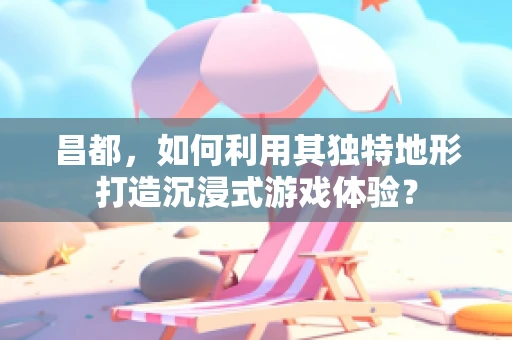 昌都，如何利用其独特地形打造沉浸式游戏体验？