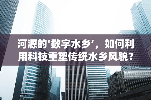 河源的‘数字水乡’，如何利用科技重塑传统水乡风貌？