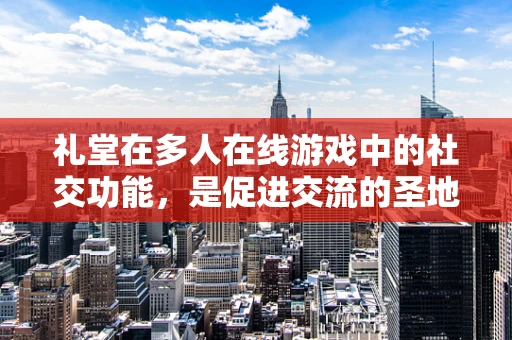 礼堂在多人在线游戏中的社交功能，是促进交流的圣地，还是被遗忘的角落？